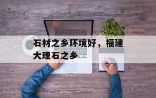 石材之乡环境好，福建大理石之乡