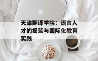 天津翻译学院：语言人才的摇篮与国际化教育实践