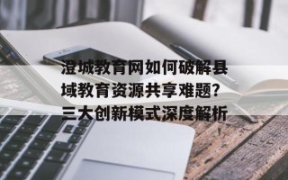 澄城教育网如何破解县域教育资源共享难题？三大创新模式深度解析