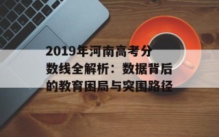 2019年河南高考分数线全解析：数据背后的教育困局与突围路径