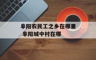 阜阳农民工之乡在哪里 阜阳城中村在哪