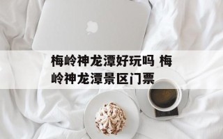 梅岭神龙潭好玩吗 梅岭神龙潭景区门票