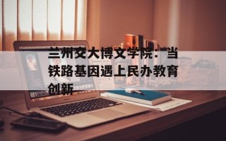 兰州交大博文学院：当铁路基因遇上民办教育创新