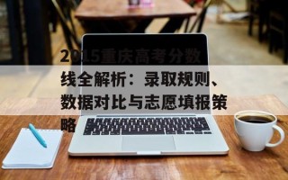 2015重庆高考分数线全解析：录取规则、数据对比与志愿填报策略
