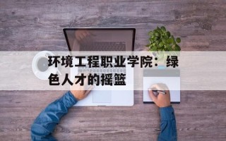 环境工程职业学院：绿色人才的摇篮