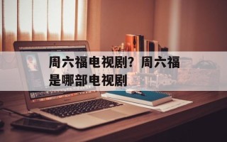 周六福电视剧？周六福是哪部电视剧