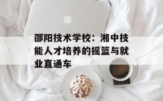 邵阳技术学校：湘中技能人才培养的摇篮与就业直通车