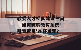 教委人才梯队建设三问：如何破解教育系统'引育留用'连环难题？