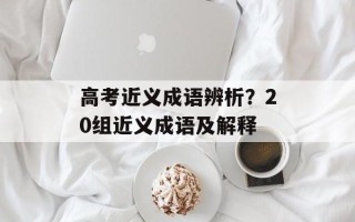 高考近义成语辨析？20组近义成语及解释