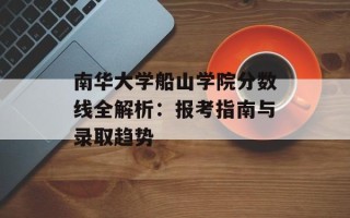 南华大学船山学院分数线全解析：报考指南与录取趋势