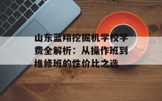 山东蓝翔挖掘机学校学费全解析：从操作班到维修班的性价比之选