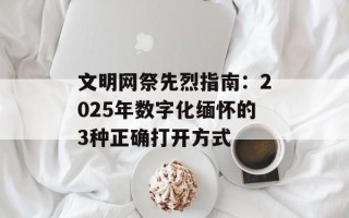 文明网祭先烈指南：2025年数字化缅怀的3种正确打开方式