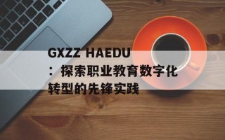 GXZZ HAEDU：探索职业教育数字化转型的先锋实践