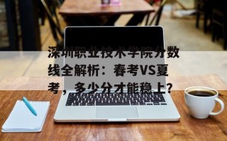 深圳职业技术学院分数线全解析：春考VS夏考，多少分才能稳上？