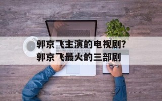 郭京飞主演的电视剧？郭京飞最火的三部剧
