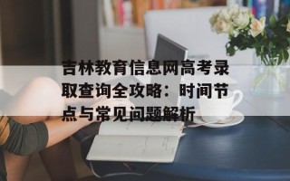 吉林教育信息网高考录取查询全攻略：时间节点与常见问题解析