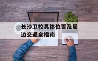 长沙卫校具体位置及周边交通全指南