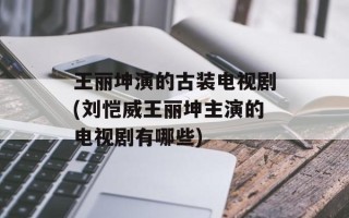 王丽坤演的古装电视剧(刘恺威王丽坤主演的电视剧有哪些)