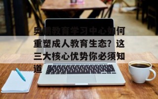 奥鹏教育学习中心如何重塑成人教育生态？这三大核心优势你必须知道