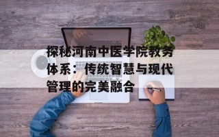 探秘河南中医学院教务体系：传统智慧与现代管理的完美融合