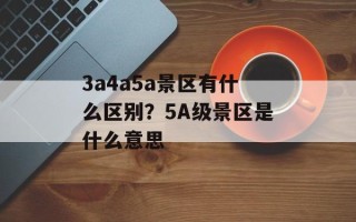 3a4a5a景区有什么区别？5A级景区是什么意思