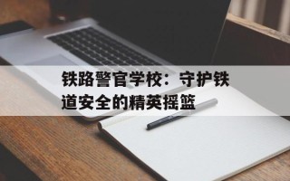 铁路警官学校：守护铁道安全的精英摇篮