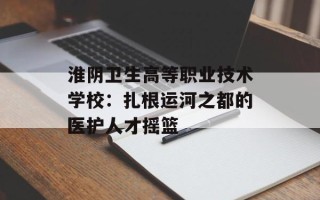 淮阴卫生高等职业技术学校：扎根运河之都的医护人才摇篮