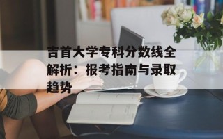 吉首大学专科分数线全解析：报考指南与录取趋势