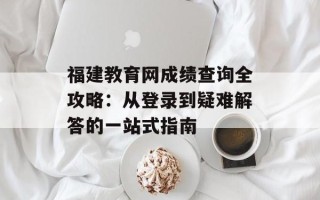 福建教育网成绩查询全攻略：从登录到疑难解答的一站式指南