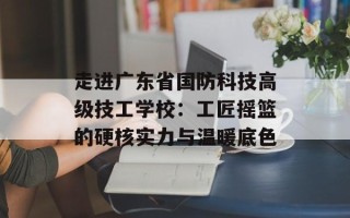 走进广东省国防科技高级技工学校：工匠摇篮的硬核实力与温暖底色