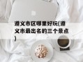 遵义市区哪里好玩(遵义市最出名的三个景点)
