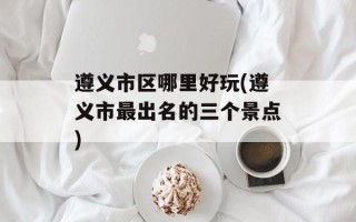 遵义市区哪里好玩(遵义市最出名的三个景点)