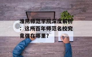 淮阴师范学院深度解析：这所百年师范名校究竟强在哪里？