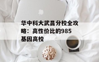 华中科大武昌分校全攻略：高性价比的985基因高校