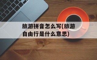 旅游拼音怎么写(旅游自由行是什么意思)