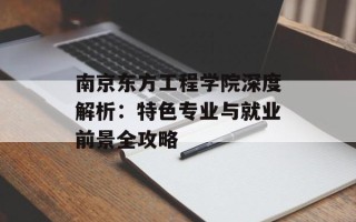 南京东方工程学院深度解析：特色专业与就业前景全攻略
