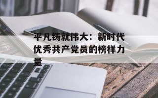 平凡铸就伟大：新时代优秀共产党员的榜样力量