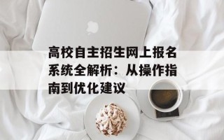 高校自主招生网上报名系统全解析：从操作指南到优化建议