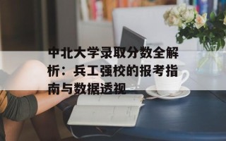 中北大学录取分数全解析：兵工强校的报考指南与数据透视