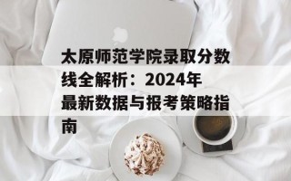 太原师范学院录取分数线全解析：2024年最新数据与报考策略指南