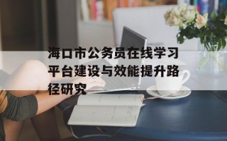 海口市公务员在线学习平台建设与效能提升路径研究
