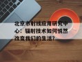 北京市射线应用研究中心：辐射技术如何悄然改变我们的生活？