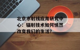 北京市射线应用研究中心：辐射技术如何悄然改变我们的生活？