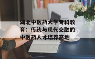 湖北中医药大学专科教育：传统与现代交融的中医药人才培养高地