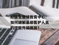 好医生继续教育中心：如何破解基层医护人员的技能升级困局？