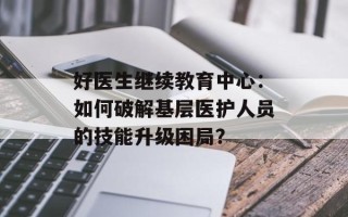 好医生继续教育中心：如何破解基层医护人员的技能升级困局？
