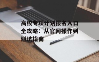 高校专项计划报名入口全攻略：从官网操作到避坑指南