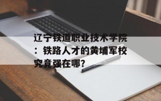 辽宁铁道职业技术学院：铁路人才的黄埔军校究竟强在哪？