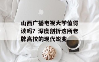 山西广播电视大学值得读吗？深度剖析这所老牌高校的现代蜕变