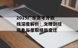 2015广东高考分数线深度解析：文理倒挂现象与录取格局变迁